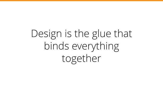 Design is the glue that
binds everything
together
