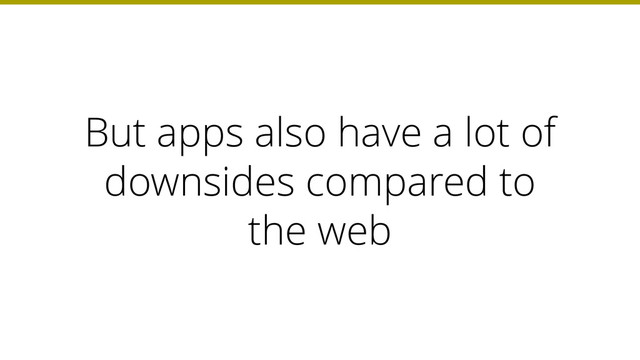 But apps also have a lot of
downsides compared to
the web
