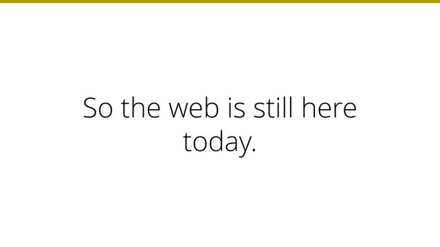 So the web is still here
today.
