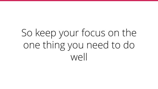 So keep your focus on the
one thing you need to do
well
