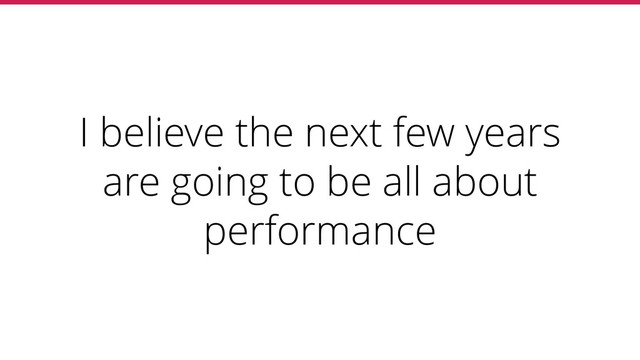I believe the next few years
are going to be all about
performance
