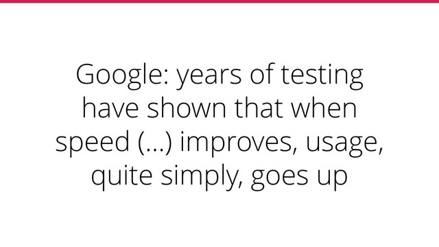 Google: years of testing
have shown that when
speed (…) improves, usage,
quite simply, goes up
