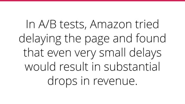 In A/B tests, Amazon tried
delaying the page and found
that even very small delays
would result in substantial
drops in revenue.
