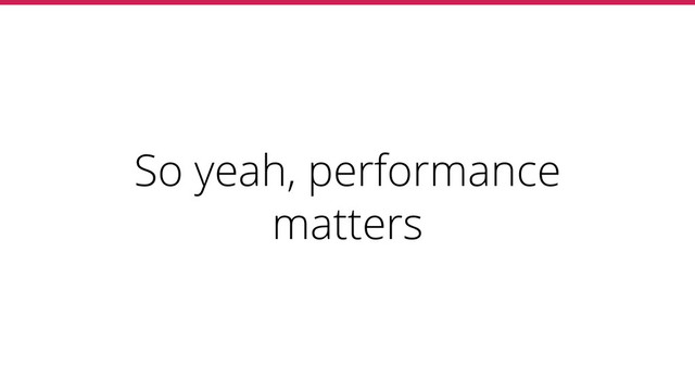 So yeah, performance
matters
