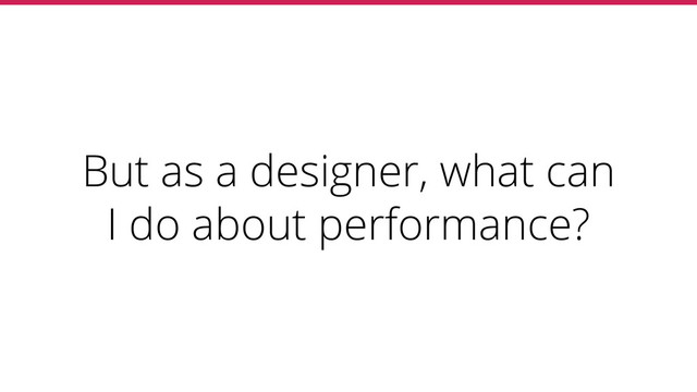 But as a designer, what can
I do about performance?
