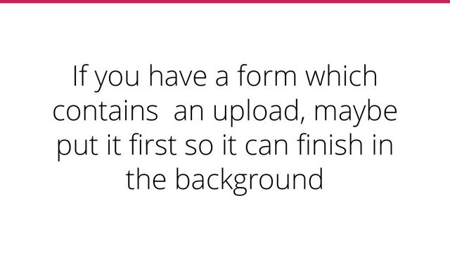 If you have a form which
contains an upload, maybe
put it ﬁrst so it can ﬁnish in
the background
