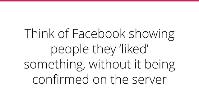 Think of Facebook showing
people they ‘liked’
something, without it being
conﬁrmed on the server

