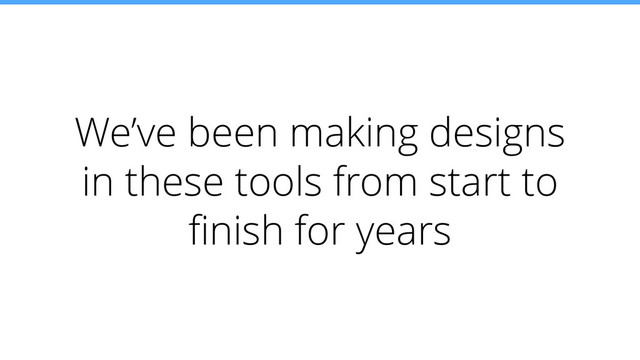 We’ve been making designs
in these tools from start to
ﬁnish for years

