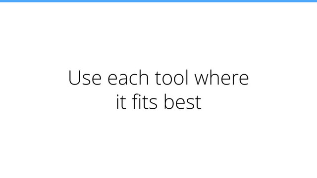 Use each tool where
it ﬁts best
