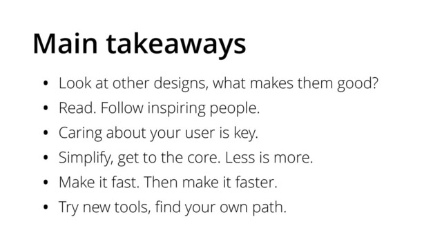 Main takeaways
• Look at other designs, what makes them good?
• Read. Follow inspiring people.
• Caring about your user is key.
• Simplify, get to the core. Less is more.
• Make it fast. Then make it faster.
• Try new tools, ﬁnd your own path.

