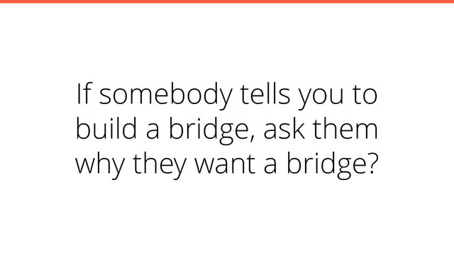 If somebody tells you to
build a bridge, ask them
why they want a bridge?
