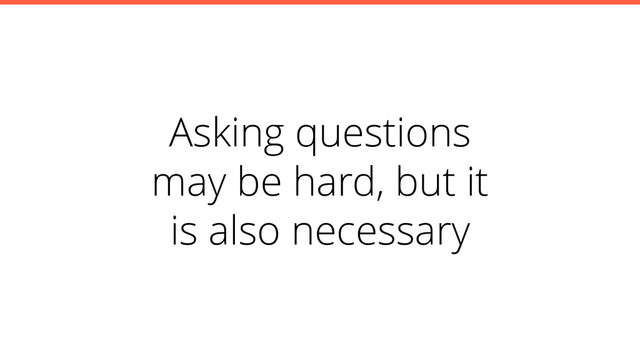 Asking questions
may be hard, but it
is also necessary
