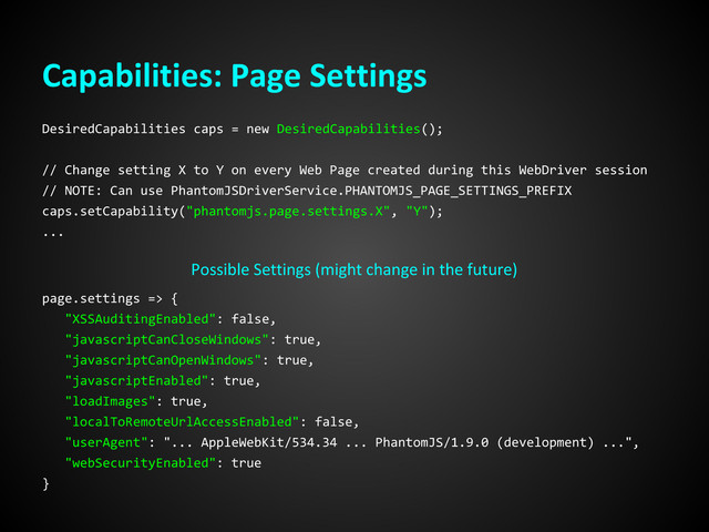Capabilities: Page Settings
DesiredCapabilities caps = new DesiredCapabilities();
// Change setting X to Y on every Web Page created during this WebDriver session
// NOTE: Can use PhantomJSDriverService.PHANTOMJS_PAGE_SETTINGS_PREFIX
caps.setCapability("phantomjs.page.settings.X", "Y");
...
Possible Settings (might change in the future)
page.settings => {
"XSSAuditingEnabled": false,
"javascriptCanCloseWindows": true,
"javascriptCanOpenWindows": true,
"javascriptEnabled": true,
"loadImages": true,
"localToRemoteUrlAccessEnabled": false,
"userAgent": "... AppleWebKit/534.34 ... PhantomJS/1.9.0 (development) ...",
"webSecurityEnabled": true
}
