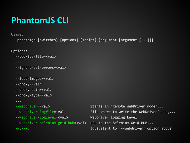 PhantomJS CLI
Usage:
phantomjs [switches] [options] [script] [argument [argument [...]]]
Options:
--cookies-file=
...
--ignore-ssl-errors=
...
--load-images=
--proxy=
--proxy-auth=
--proxy-type=
...
--webdriver= Starts in 'Remote WebDriver mode'...
--webdriver-logfile= File where to write the WebDriver's Log...
--webdriver-loglevel= WebDriver Logging Level...
--webdriver-selenium-grid-hub= URL to the Selenium Grid HUB...
-w,--wd Equivalent to '--webdriver' option above
