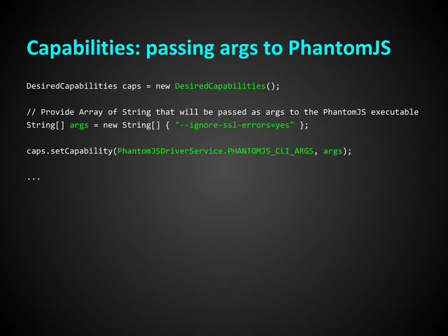 Capabilities: passing args to PhantomJS
DesiredCapabilities caps = new DesiredCapabilities();
// Provide Array of String that will be passed as args to the PhantomJS executable
String[] args = new String[] { "--ignore-ssl-errors=yes" };
caps.setCapability(PhantomJSDriverService.PHANTOMJS_CLI_ARGS, args);
...
