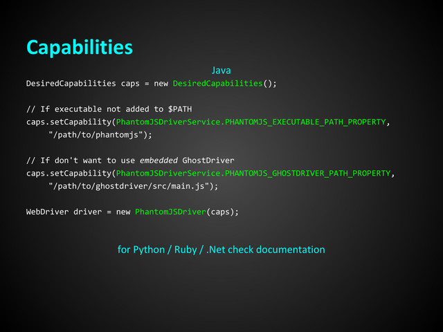 Capabilities
DesiredCapabilities caps = new DesiredCapabilities();
// If executable not added to $PATH
caps.setCapability(PhantomJSDriverService.PHANTOMJS_EXECUTABLE_PATH_PROPERTY,
"/path/to/phantomjs");
// If don't want to use embedded GhostDriver
caps.setCapability(PhantomJSDriverService.PHANTOMJS_GHOSTDRIVER_PATH_PROPERTY,
"/path/to/ghostdriver/src/main.js");
WebDriver driver = new PhantomJSDriver(caps);
Java
for Python / Ruby / .Net check documentation
