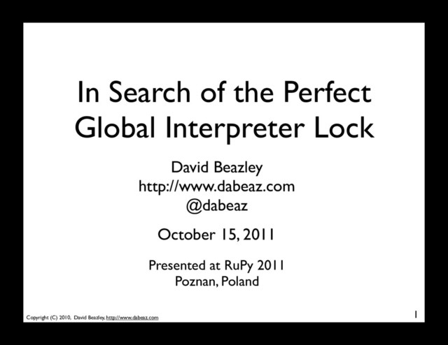 Copyright (C) 2010, David Beazley, http://www.dabeaz.com
In Search of the Perfect
Global Interpreter Lock
1
David Beazley
http://www.dabeaz.com
@dabeaz
Presented at RuPy 2011
Poznan, Poland
October 15, 2011
