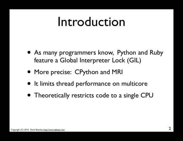 Copyright (C) 2010, David Beazley, http://www.dabeaz.com
Introduction
• As many programmers know, Python and Ruby
feature a Global Interpreter Lock (GIL)
• More precise: CPython and MRI
• It limits thread performance on multicore
• Theoretically restricts code to a single CPU
2
