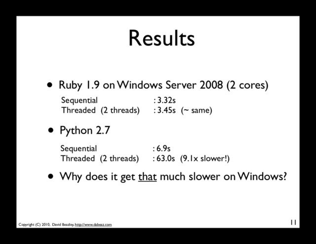 Copyright (C) 2010, David Beazley, http://www.dabeaz.com
Results
• Python 2.7
11
Sequential
Threaded (2 threads)
: 6.9s
: 63.0s (9.1x slower!)
• Ruby 1.9 on Windows Server 2008 (2 cores)
Sequential
Threaded (2 threads)
: 3.32s
: 3.45s (~ same)
• Why does it get that much slower on Windows?
