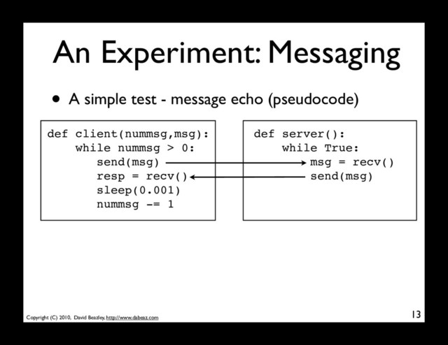 Copyright (C) 2010, David Beazley, http://www.dabeaz.com
An Experiment: Messaging
13
• A simple test - message echo (pseudocode)
def client(nummsg,msg):
while nummsg > 0:
send(msg)
resp = recv()
sleep(0.001)
nummsg -= 1
def server():
while True:
msg = recv()
send(msg)
