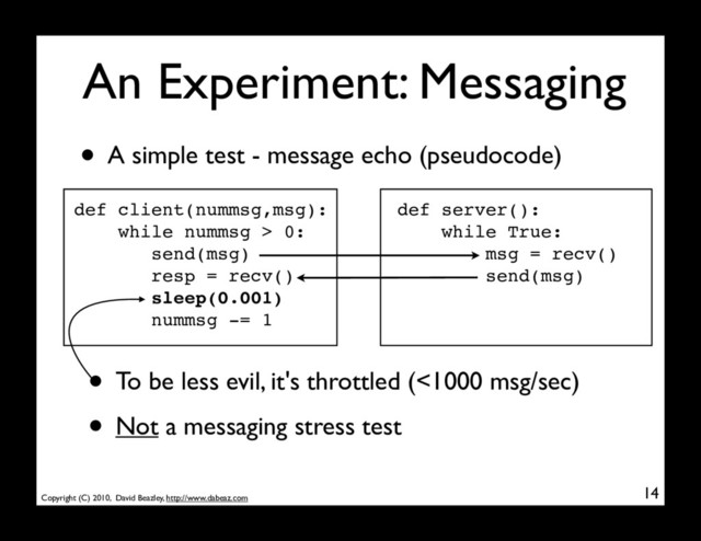 Copyright (C) 2010, David Beazley, http://www.dabeaz.com
An Experiment: Messaging
14
• A simple test - message echo (pseudocode)
def client(nummsg,msg):
while nummsg > 0:
send(msg)
resp = recv()
sleep(0.001)
nummsg -= 1
def server():
while True:
msg = recv()
send(msg)
• To be less evil, it's throttled (<1000 msg/sec)
• Not a messaging stress test
