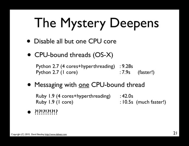 Copyright (C) 2010, David Beazley, http://www.dabeaz.com
The Mystery Deepens
• Disable all but one CPU core
21
Python 2.7 (4 cores+hyperthreading)
Python 2.7 (1 core)
: 9.28s
: 7.9s (faster!)
• Messaging with one CPU-bound thread
Ruby 1.9 (4 cores+hyperthreading)
Ruby 1.9 (1 core)
: 42.0s
: 10.5s (much faster!)
• ?!?!?!?!?!?
• CPU-bound threads (OS-X)
