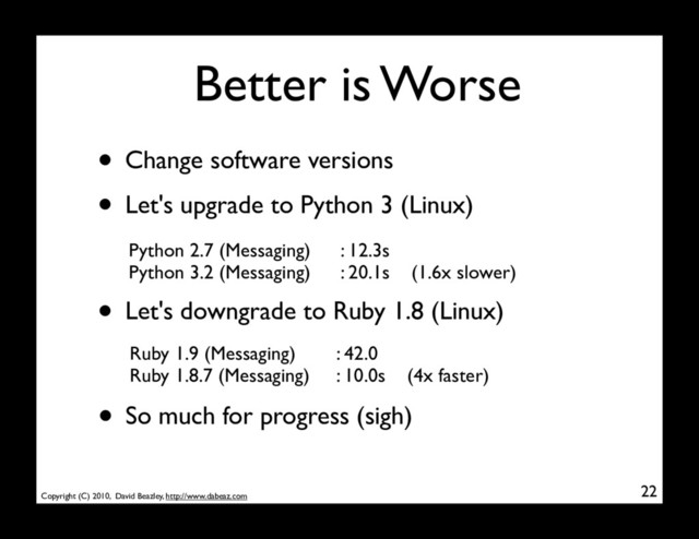 Copyright (C) 2010, David Beazley, http://www.dabeaz.com
Better is Worse
• Change software versions
22
Python 2.7 (Messaging)
Python 3.2 (Messaging)
: 12.3s
: 20.1s (1.6x slower)
• Let's downgrade to Ruby 1.8 (Linux)
Ruby 1.9 (Messaging)
Ruby 1.8.7 (Messaging)
: 42.0
: 10.0s (4x faster)
• Let's upgrade to Python 3 (Linux)
• So much for progress (sigh)
