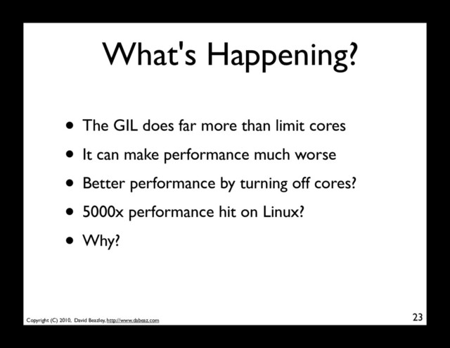 Copyright (C) 2010, David Beazley, http://www.dabeaz.com
What's Happening?
• The GIL does far more than limit cores
• It can make performance much worse
• Better performance by turning off cores?
• 5000x performance hit on Linux?
• Why?
23
