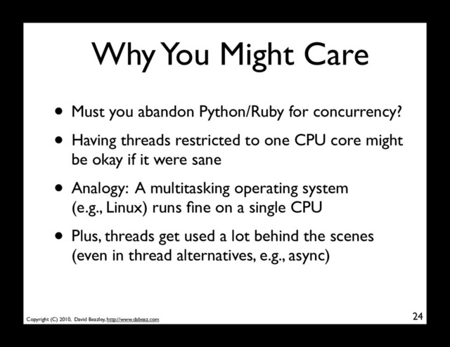 Copyright (C) 2010, David Beazley, http://www.dabeaz.com
Why You Might Care
• Must you abandon Python/Ruby for concurrency?
• Having threads restricted to one CPU core might
be okay if it were sane
• Analogy: A multitasking operating system
(e.g., Linux) runs ﬁne on a single CPU
• Plus, threads get used a lot behind the scenes
(even in thread alternatives, e.g., async)
24
