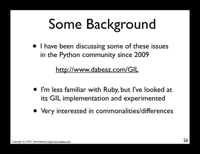 Copyright (C) 2010, David Beazley, http://www.dabeaz.com
Some Background
• I have been discussing some of these issues
in the Python community since 2009
26
http://www.dabeaz.com/GIL
• I'm less familiar with Ruby, but I've looked at
its GIL implementation and experimented
• Very interested in commonalities/differences
