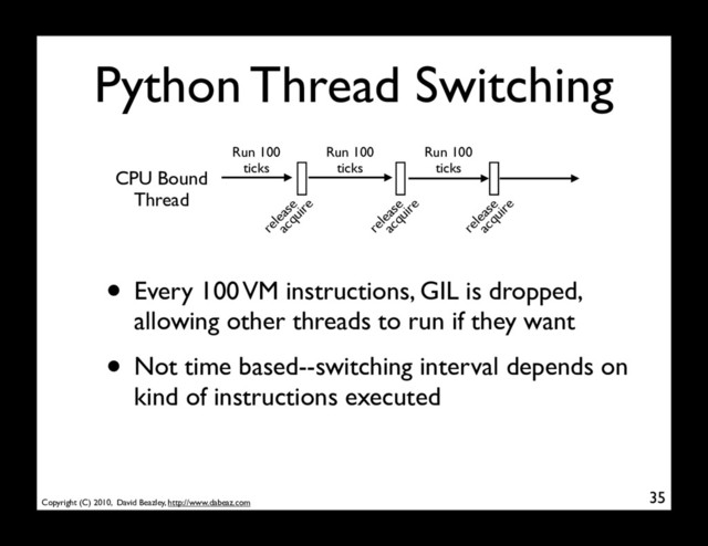 Copyright (C) 2010, David Beazley, http://www.dabeaz.com
Python Thread Switching
35
CPU Bound
Thread
Run 100
ticks
Run 100
ticks
Run 100
ticks
• Every 100 VM instructions, GIL is dropped,
allowing other threads to run if they want
• Not time based--switching interval depends on
kind of instructions executed
release
acquire
release
acquire
release
acquire

