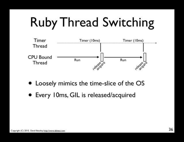 Copyright (C) 2010, David Beazley, http://www.dabeaz.com
Ruby Thread Switching
36
CPU Bound
Thread Run Run
Timer
Thread
Timer (10ms) Timer (10ms)
release
acquire
release
acquire
• Loosely mimics the time-slice of the OS
• Every 10ms, GIL is released/acquired
