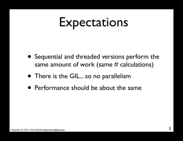 Copyright (C) 2010, David Beazley, http://www.dabeaz.com
Expectations
• Sequential and threaded versions perform the
same amount of work (same # calculations)
• There is the GIL... so no parallelism
• Performance should be about the same
5

