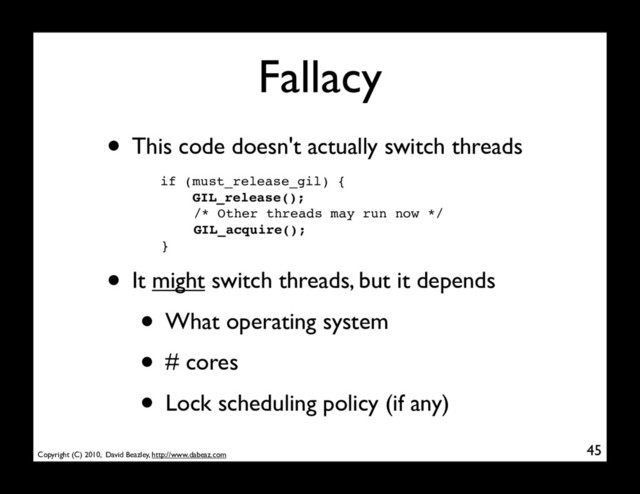 Copyright (C) 2010, David Beazley, http://www.dabeaz.com
Fallacy
45
if (must_release_gil) {
GIL_release();
/* Other threads may run now */
GIL_acquire();
}
• This code doesn't actually switch threads
• It might switch threads, but it depends
• What operating system
• # cores
• Lock scheduling policy (if any)
