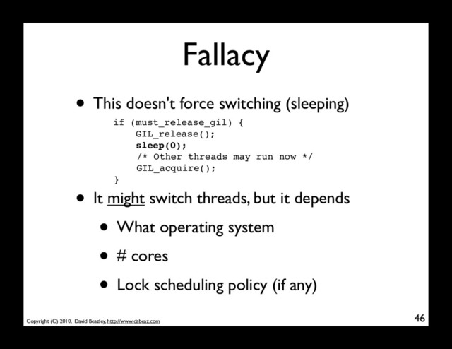 Copyright (C) 2010, David Beazley, http://www.dabeaz.com
Fallacy
46
if (must_release_gil) {
GIL_release();
sleep(0);
/* Other threads may run now */
GIL_acquire();
}
• This doesn't force switching (sleeping)
• It might switch threads, but it depends
• What operating system
• # cores
• Lock scheduling policy (if any)

