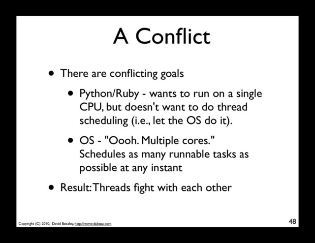 Copyright (C) 2010, David Beazley, http://www.dabeaz.com
A Conﬂict
• There are conﬂicting goals
• Python/Ruby - wants to run on a single
CPU, but doesn't want to do thread
scheduling (i.e., let the OS do it).
• OS - "Oooh. Multiple cores."
Schedules as many runnable tasks as
possible at any instant
• Result: Threads ﬁght with each other
48
