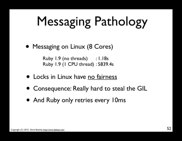 Copyright (C) 2010, David Beazley, http://www.dabeaz.com
Messaging Pathology
52
• Messaging on Linux (8 Cores)
Ruby 1.9 (no threads)
Ruby 1.9 (1 CPU thread)
: 1.18s
: 5839.4s
• Locks in Linux have no fairness
• Consequence: Really hard to steal the GIL
• And Ruby only retries every 10ms

