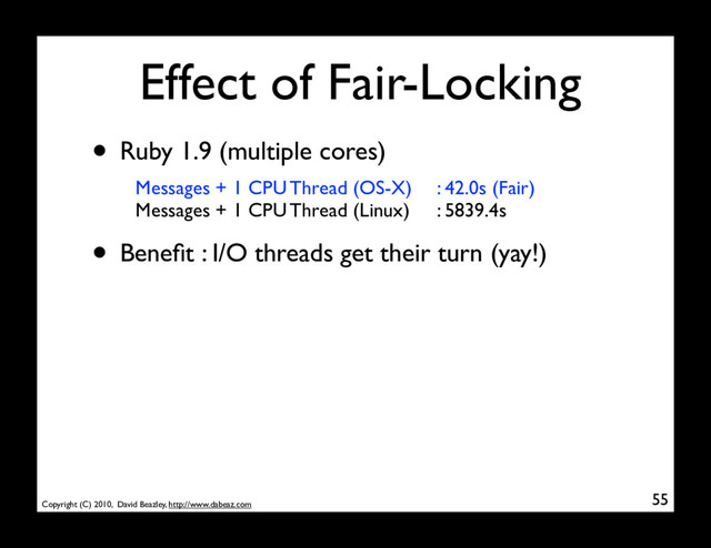 Copyright (C) 2010, David Beazley, http://www.dabeaz.com
Effect of Fair-Locking
55
• Ruby 1.9 (multiple cores)
Messages + 1 CPU Thread (OS-X)
Messages + 1 CPU Thread (Linux)
• Beneﬁt : I/O threads get their turn (yay!)
: 42.0s (Fair)
: 5839.4s
