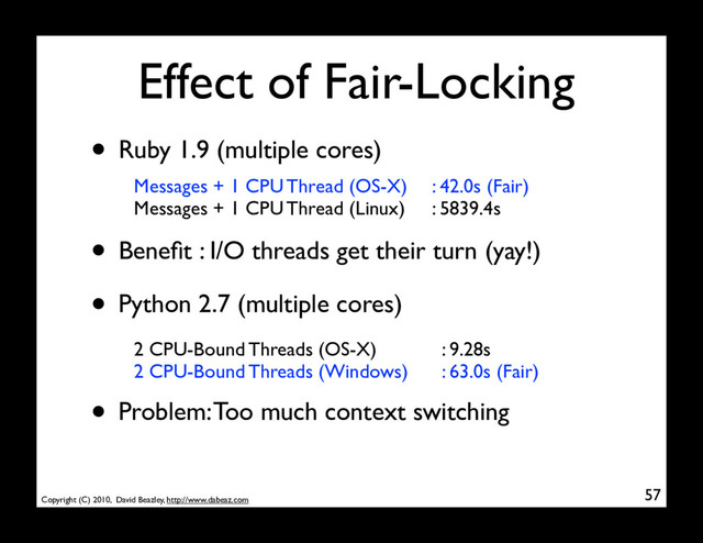 Copyright (C) 2010, David Beazley, http://www.dabeaz.com
Effect of Fair-Locking
57
• Ruby 1.9 (multiple cores)
Messages + 1 CPU Thread (OS-X)
Messages + 1 CPU Thread (Linux)
• Beneﬁt : I/O threads get their turn (yay!)
: 42.0s (Fair)
: 5839.4s
• Python 2.7 (multiple cores)
2 CPU-Bound Threads (OS-X)
2 CPU-Bound Threads (Windows)
: 9.28s
: 63.0s (Fair)
• Problem: Too much context switching
