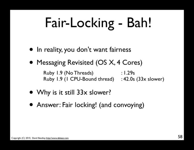 Copyright (C) 2010, David Beazley, http://www.dabeaz.com
Fair-Locking - Bah!
58
• In reality, you don't want fairness
• Messaging Revisited (OS X, 4 Cores)
Ruby 1.9 (No Threads)
Ruby 1.9 (1 CPU-Bound thread)
: 1.29s
: 42.0s (33x slower)
• Why is it still 33x slower?
• Answer: Fair locking! (and convoying)
