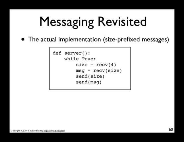Copyright (C) 2010, David Beazley, http://www.dabeaz.com
Messaging Revisited
60
• The actual implementation (size-preﬁxed messages)
def server():
while True:
size = recv(4)
msg = recv(size)
send(size)
send(msg)
