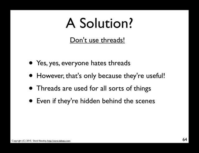 Copyright (C) 2010, David Beazley, http://www.dabeaz.com
A Solution?
• Yes, yes, everyone hates threads
• However, that's only because they're useful!
• Threads are used for all sorts of things
• Even if they're hidden behind the scenes
64
Don't use threads!
