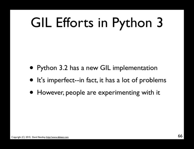 Copyright (C) 2010, David Beazley, http://www.dabeaz.com
GIL Efforts in Python 3
• Python 3.2 has a new GIL implementation
• It's imperfect--in fact, it has a lot of problems
• However, people are experimenting with it
66
