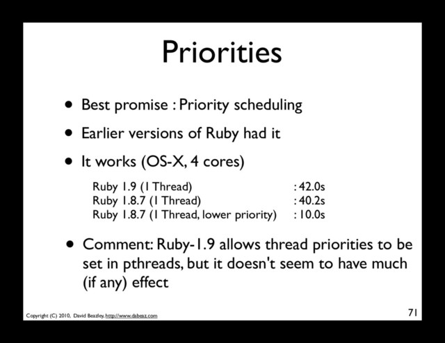 Copyright (C) 2010, David Beazley, http://www.dabeaz.com
Priorities
• Best promise : Priority scheduling
• Earlier versions of Ruby had it
• It works (OS-X, 4 cores)
71
Ruby 1.9 (1 Thread)
Ruby 1.8.7 (1 Thread)
Ruby 1.8.7 (1 Thread, lower priority)
: 42.0s
: 40.2s
: 10.0s
• Comment: Ruby-1.9 allows thread priorities to be
set in pthreads, but it doesn't seem to have much
(if any) effect
