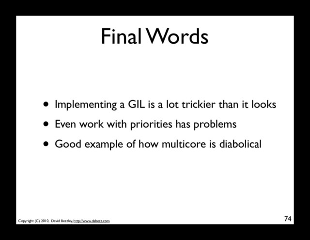 Copyright (C) 2010, David Beazley, http://www.dabeaz.com
Final Words
• Implementing a GIL is a lot trickier than it looks
• Even work with priorities has problems
• Good example of how multicore is diabolical
74
