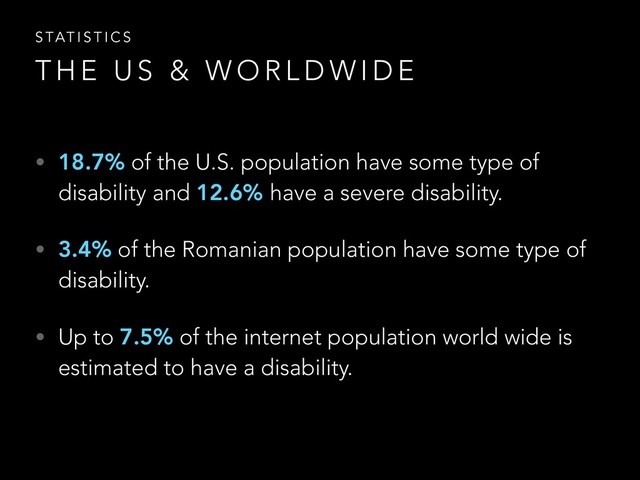 • 18.7% of the U.S. population have some type of
disability and 12.6% have a severe disability.
• 3.4% of the Romanian population have some type of
disability.
• Up to 7.5% of the internet population world wide is
estimated to have a disability.
T H E U S & W O R L D W I D E
S TAT I S T I C S
