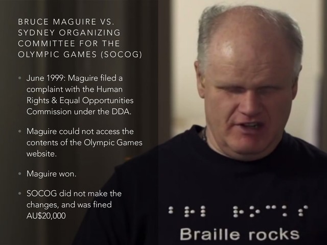 B R U C E M A G U I R E V S .
S Y D N E Y O R G A N I Z I N G
C O M M I T T E E F O R T H E
O LY M P I C G A M E S ( S O C O G )
• June 1999: Maguire filed a
complaint with the Human
Rights & Equal Opportunities
Commission under the DDA.
• Maguire could not access the
contents of the Olympic Games
website.
• Maguire won.
• SOCOG did not make the
changes, and was fined
AU$20,000
