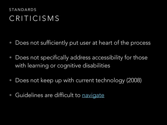 • Does not sufficiently put user at heart of the process
• Does not specifically address accessibility for those
with learning or cognitive disabilities
• Does not keep up with current technology (2008)
• Guidelines are difficult to navigate
S TA N D A R D S
C R I T I C I S M S
