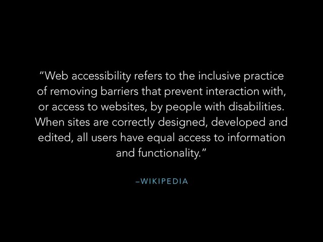 – W I K I P E D I A
“Web accessibility refers to the inclusive practice
of removing barriers that prevent interaction with,
or access to websites, by people with disabilities.
When sites are correctly designed, developed and
edited, all users have equal access to information
and functionality.”
