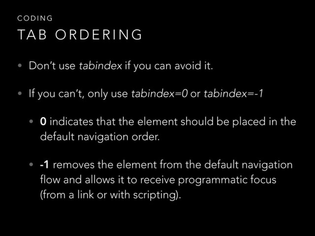 • Don’t use tabindex if you can avoid it.
• If you can’t, only use tabindex=0 or tabindex=-1
• 0 indicates that the element should be placed in the
default navigation order.
• -1 removes the element from the default navigation
flow and allows it to receive programmatic focus
(from a link or with scripting).
C O D I N G
TA B O R D E R I N G
